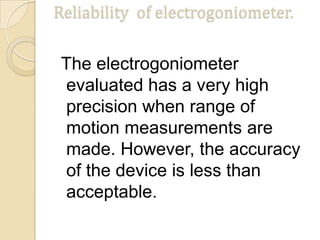 Reliability of electrogoniometer.
The electrogoniometer
evaluated has a very high
precision when range of
motion measurements are
made. However, the accuracy
of the device is less than
acceptable.
 