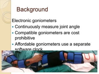 Background
Electronic goniometers
 Continuously measure joint angle
 Compatible goniometers are cost
prohibitive
 Affordable goniometers use a separate
software clock
 