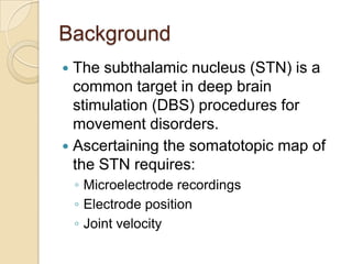 Background
 The subthalamic nucleus (STN) is a
common target in deep brain
stimulation (DBS) procedures for
movement disorders.
 Ascertaining the somatotopic map of
the STN requires:
◦ Microelectrode recordings
◦ Electrode position
◦ Joint velocity
 