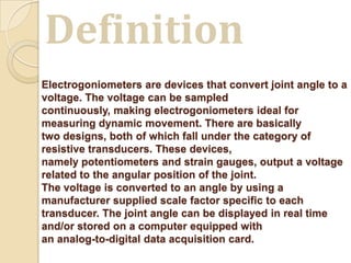 Electrogoniometers are devices that convert joint angle to a
voltage. The voltage can be sampled
continuously, making electrogoniometers ideal for
measuring dynamic movement. There are basically
two designs, both of which fall under the category of
resistive transducers. These devices,
namely potentiometers and strain gauges, output a voltage
related to the angular position of the joint.
The voltage is converted to an angle by using a
manufacturer supplied scale factor specific to each
transducer. The joint angle can be displayed in real time
and/or stored on a computer equipped with
an analog-to-digital data acquisition card.
Definition
 