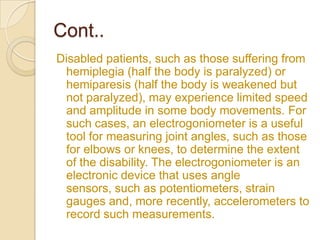 Cont..
Disabled patients, such as those suffering from
hemiplegia (half the body is paralyzed) or
hemiparesis (half the body is weakened but
not paralyzed), may experience limited speed
and amplitude in some body movements. For
such cases, an electrogoniometer is a useful
tool for measuring joint angles, such as those
for elbows or knees, to determine the extent
of the disability. The electrogoniometer is an
electronic device that uses angle
sensors, such as potentiometers, strain
gauges and, more recently, accelerometers to
record such measurements.
 