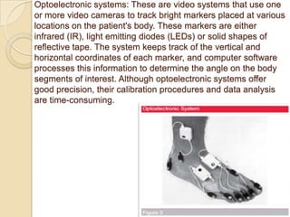 Optoelectronic systems: These are video systems that use one
or more video cameras to track bright markers placed at various
locations on the patient's body. These markers are either
infrared (IR), light emitting diodes (LEDs) or solid shapes of
reflective tape. The system keeps track of the vertical and
horizontal coordinates of each marker, and computer software
processes this information to determine the angle on the body
segments of interest. Although optoelectronic systems offer
good precision, their calibration procedures and data analysis
are time-consuming.
 