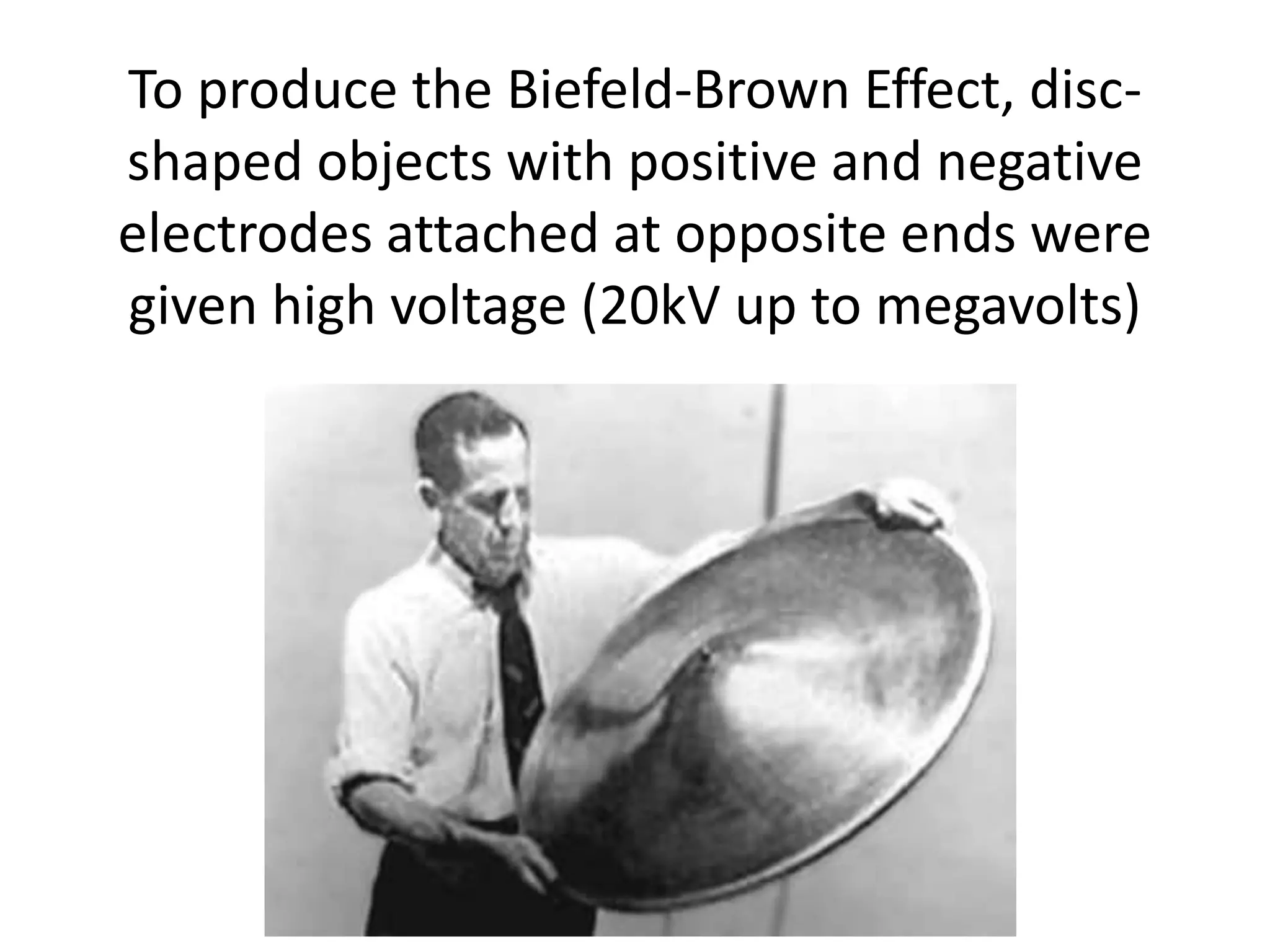 To produce the Biefeld-Brown Effect, disc-
shaped objects with positive and negative
electrodes attached at opposite ends were
given high voltage (20kV up to megavolts)
 