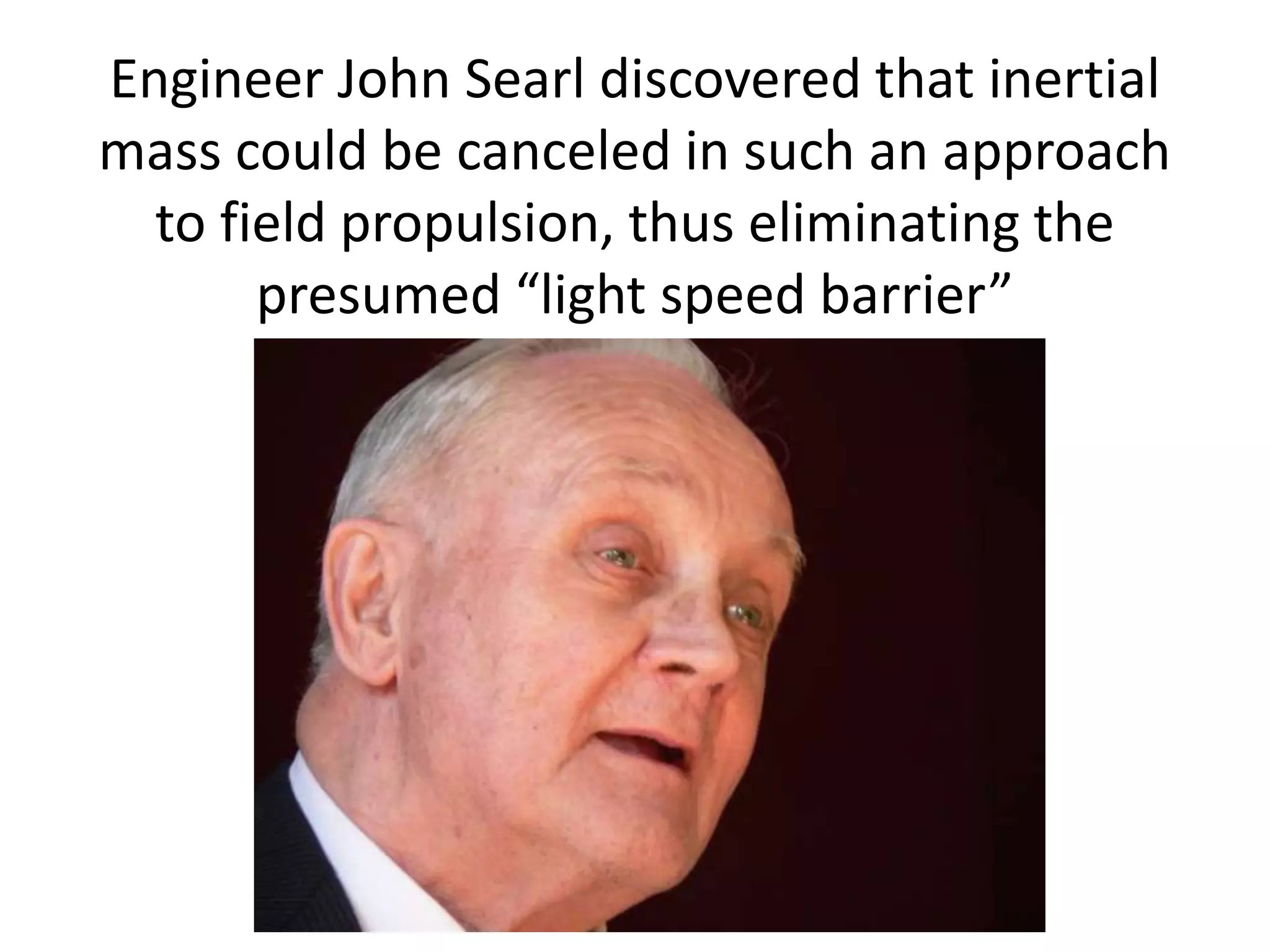 Engineer John Searl discovered that inertial
mass could be canceled in such an approach
to field propulsion, thus eliminating the
presumed “light speed barrier”
 
