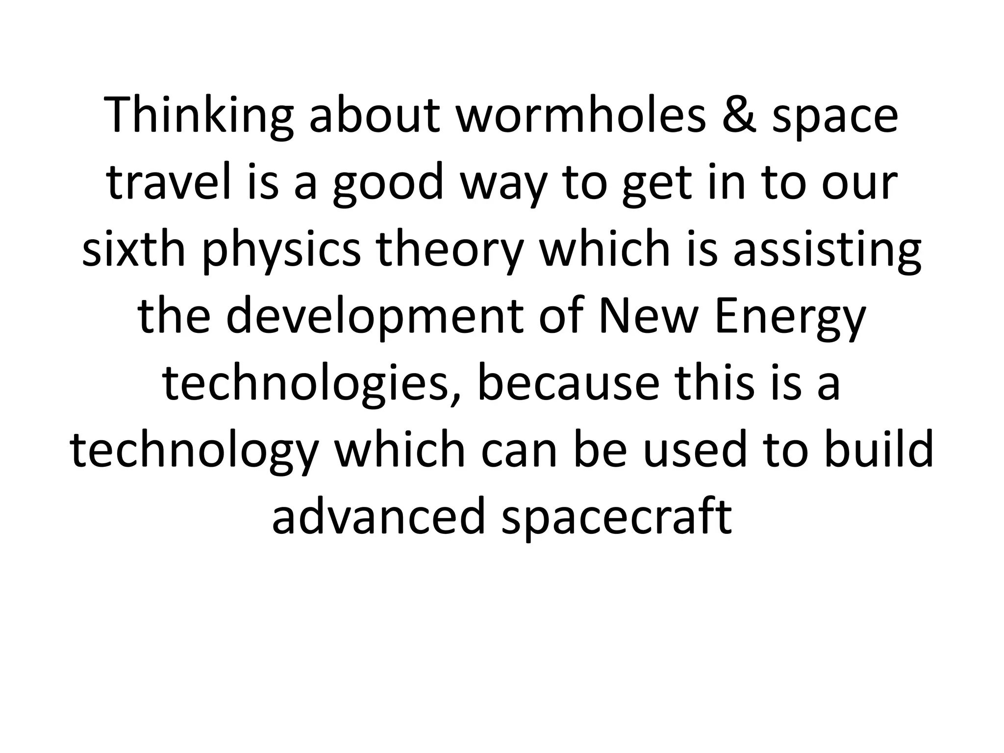 Thinking about wormholes & space
travel is a good way to get in to our
sixth physics theory which is assisting
the development of New Energy
technologies, because this is a
technology which can be used to build
advanced spacecraft
 
