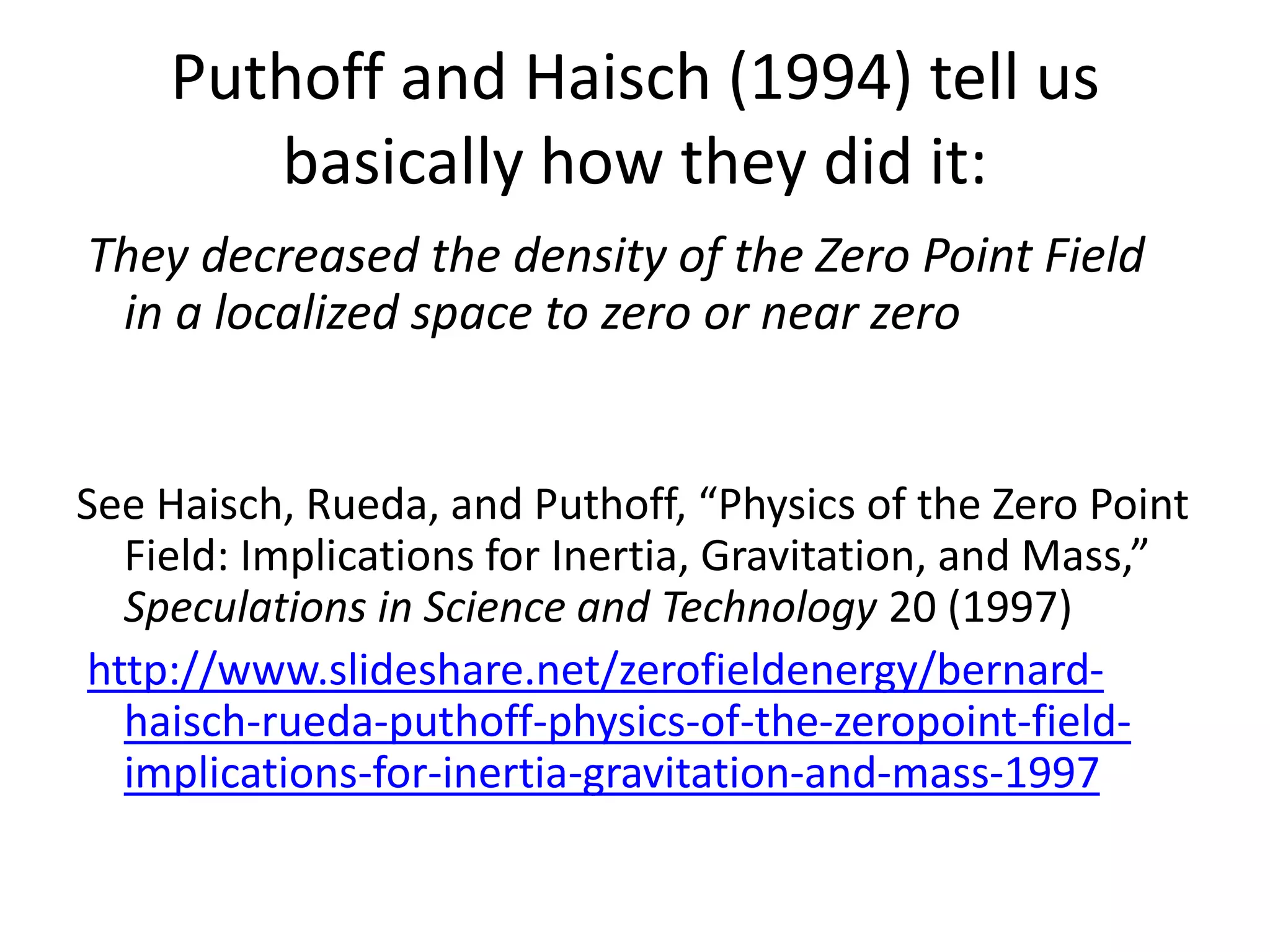 Puthoff and Haisch (1994) tell us
basically how they did it:
They decreased the density of the Zero Point Field
in a localized space to zero or near zero
See Haisch, Rueda, and Puthoff, “Physics of the Zero Point
Field: Implications for Inertia, Gravitation, and Mass,”
Speculations in Science and Technology 20 (1997)
http://www.slideshare.net/zerofieldenergy/bernard-
haisch-rueda-puthoff-physics-of-the-zeropoint-field-
implications-for-inertia-gravitation-and-mass-1997
 
