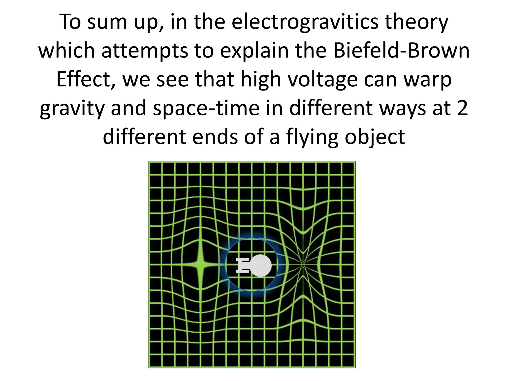 To sum up, in the electrogravitics theory
which attempts to explain the Biefeld-Brown
Effect, we see that high voltage can warp
gravity and space-time in different ways at 2
different ends of a flying object
 