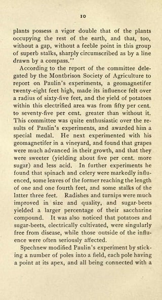 IO


plants possess a vigor double that of the plants
occupying the rest of the earth, and that, too,
without a gap, without a feeble point in this group
of superb stalks, sharply circumscribed as by a line
drawn by a compass."
  According to the report of the committee dele-
gated by the Montbrison Society of Agriculture to
report on Paulin's experiments, a geomagnetifer
twenty-eight feet high, made its influence felt over
a radius of sixty-five feet, and the yield of potatoes
within this electrified area was from fifty per cent,
to seventy-five per cent, greater than without it.
This committee was quite enthusiastic over the re-
sults of Paulin's experiments, and awarded him a

special   medal.      He     next experimented with his
geomagnetifer      in a vineyard,     and found that grapes
were much advanced in            their growth,and that they
were sweeter (yielding           about five per cent, more
sugar) and less acid.            In further experiments he
found that spinach and           celery were markedly influ-
enced, some leaves of the former reaching the length
of one and one fourth feet, and some stalks of the
latter three feet.        Radishes and turnips were    much
improved     in    size    and
                      quality,               and
                                     sugar-beets
yieldeda larger percentage of their saccharine
compound. It was also noticed that potatoes and
sugar-beets, electrically cultivated, were singularly
free from disease, while those outside of the influ-
ence were often seriously affected.
  Spechnew modified Paulin's experiment by stick-
ing a number of poles into a field, each pole having
a point at   its   apex, and     all   being connected with a
 