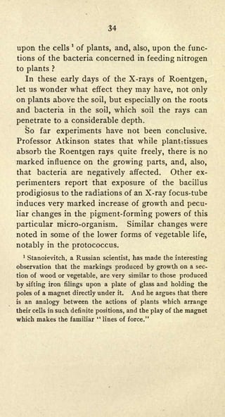 34

                    '

upon the    cellsof plants, and, also, upon the func-
tions of the bacteria concerned in feeding nitrogen
to plants   ?

   In these early days of the X-rays of Roentgen,
let us wonder what effect they may have, not only

on plants above the soil, but especially on the roots
and bacteria in the soil, which soil the rays can
penetrate to a considerable depth.
  So far experiments have not been conclusive.
Professor Atkinson states that while plantTtissues
absorb the Roentgen rays quite freely, there is no
marked influence on the growing   parts, and, also,
that bacteria are negatively affected.   Other ex-
perimenters report that exposure of the bacillus
prodigiosus to the radiations of an X-ray focus-tube
induces very marked increase of growth and pecu-
liarchanges in the pigment-forming powers of this
particular micro-organism.   Similar changes were
noted in some of the lower forms of vegetable life,
notably in the protococcus.
    Stanoievitch, a Russian scientist, has made the interesting
  1




observation that the markings produced by growth on a sec-
tion of wood or vegetable, are very similar to those produced

by sifting iron filings upon a plate of glass and holding the
poles of a magnet directly under it.     And he argues that there
is an analogy between the actions of plants which arrange

their cells in such definite positions, and the play of the magnet
which makes the familiar "   lines of force."
 
