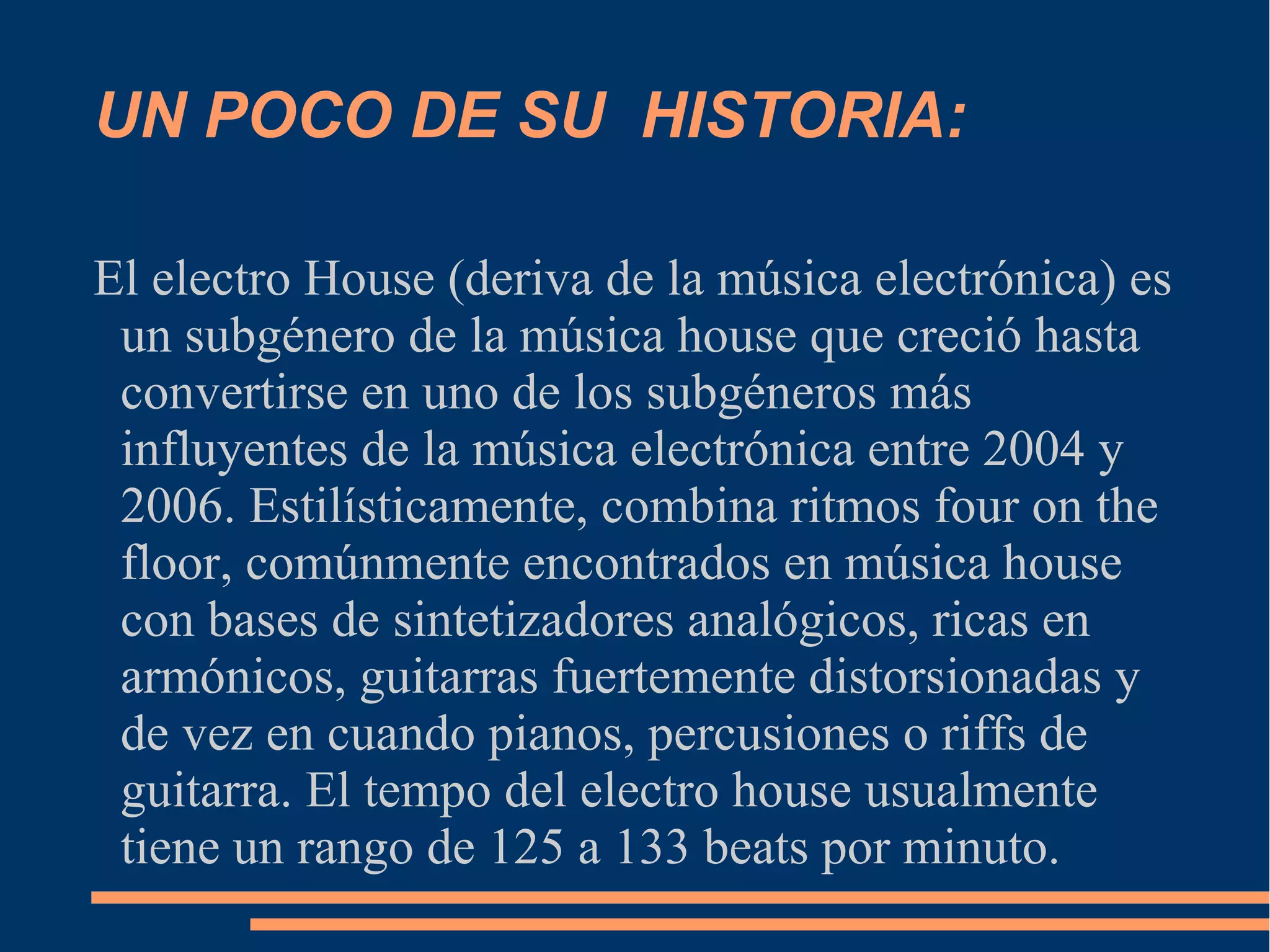 UN POCO DE SU HISTORIA:
El electro House (deriva de la música electrónica) es
un subgénero de la música house que creció hasta
convertirse en uno de los subgéneros más
influyentes de la música electrónica entre 2004 y
2006. Estilísticamente, combina ritmos four on the
floor, comúnmente encontrados en música house
con bases de sintetizadores analógicos, ricas en
armónicos, guitarras fuertemente distorsionadas y
de vez en cuando pianos, percusiones o riffs de
guitarra. El tempo del electro house usualmente
tiene un rango de 125 a 133 beats por minuto.