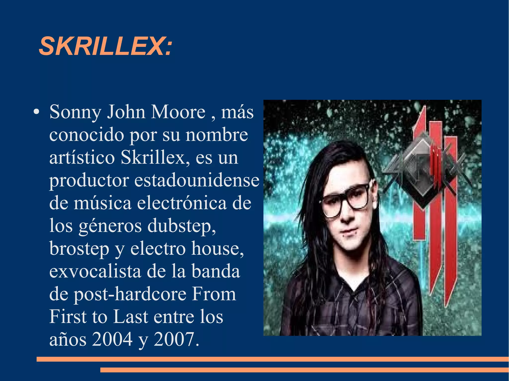 SKRILLEX:
● Sonny John Moore , más
conocido por su nombre
artístico Skrillex, es un
productor estadounidense
de música electrónica de
los géneros dubstep,
brostep y electro house,
exvocalista de la banda
de post-hardcore From
First to Last entre los
años 2004 y 2007.