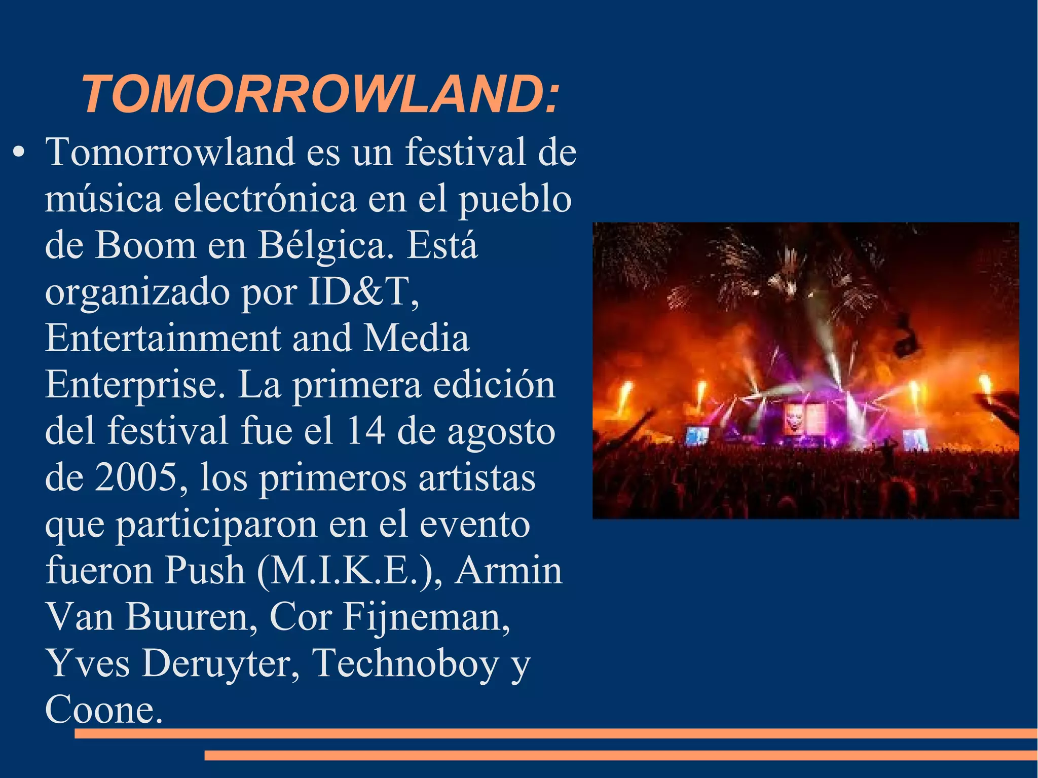 TOMORROWLAND:
● Tomorrowland es un festival de
música electrónica en el pueblo
de Boom en Bélgica. Está
organizado por ID&T,
Entertainment and Media
Enterprise. La primera edición
del festival fue el 14 de agosto
de 2005, los primeros artistas
que participaron en el evento
fueron Push (M.I.K.E.), Armin
Van Buuren, Cor Fijneman,
Yves Deruyter, Technoboy y
Coone.