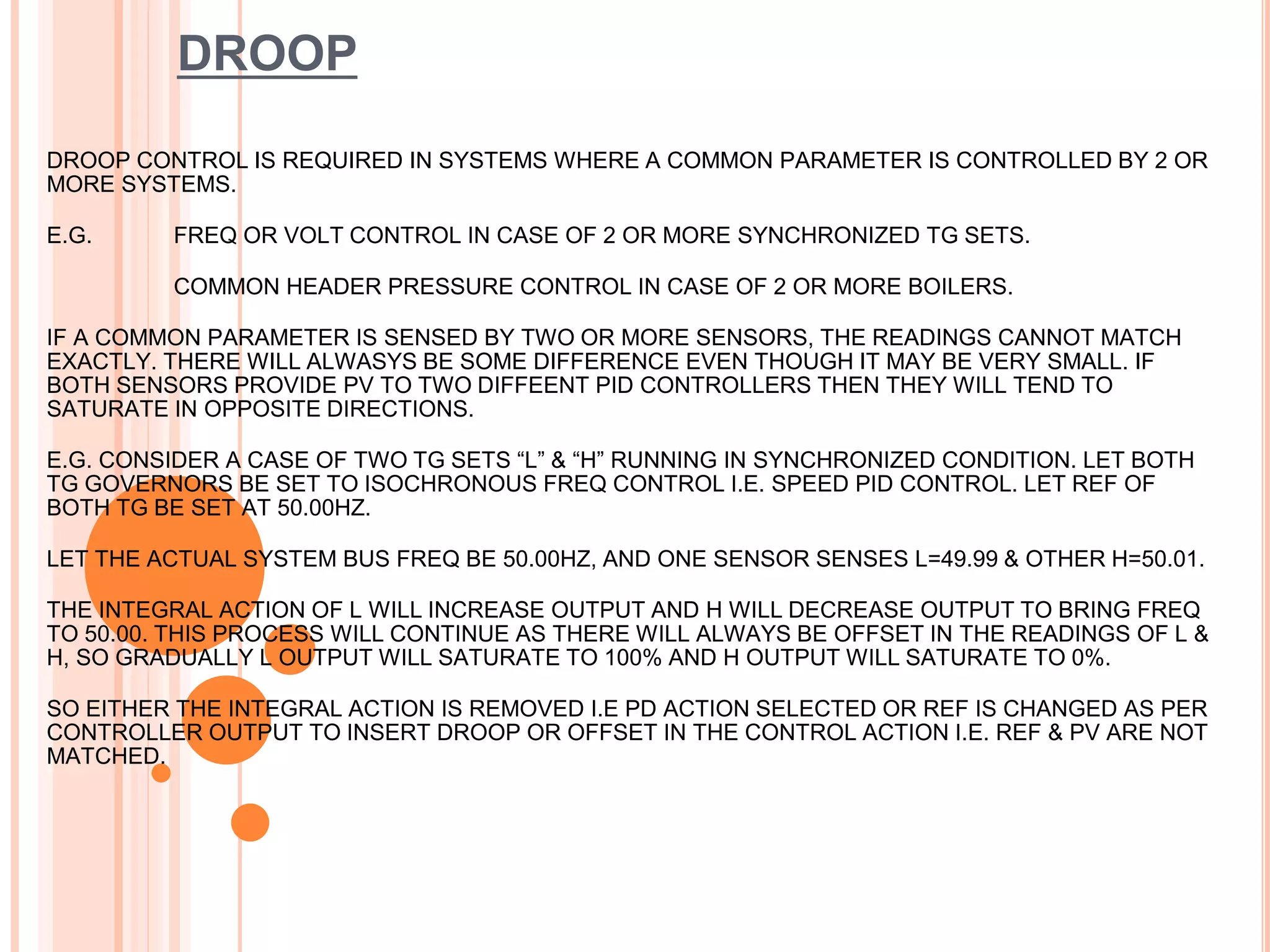 DROOP
DROOP CONTROL IS REQUIRED IN SYSTEMS WHERE A COMMON PARAMETER IS CONTROLLED BY 2 OR
MORE SYSTEMS.
E.G. FREQ OR VOLT CONTROL IN CASE OF 2 OR MORE SYNCHRONIZED TG SETS.
COMMON HEADER PRESSURE CONTROL IN CASE OF 2 OR MORE BOILERS.
IF A COMMON PARAMETER IS SENSED BY TWO OR MORE SENSORS, THE READINGS CANNOT MATCH
EXACTLY. THERE WILL ALWASYS BE SOME DIFFERENCE EVEN THOUGH IT MAY BE VERY SMALL. IF
BOTH SENSORS PROVIDE PV TO TWO DIFFEENT PID CONTROLLERS THEN THEY WILL TEND TO
SATURATE IN OPPOSITE DIRECTIONS.
E.G. CONSIDER A CASE OF TWO TG SETS “L” & “H” RUNNING IN SYNCHRONIZED CONDITION. LET BOTH
TG GOVERNORS BE SET TO ISOCHRONOUS FREQ CONTROL I.E. SPEED PID CONTROL. LET REF OF
BOTH TG BE SET AT 50.00HZ.
LET THE ACTUAL SYSTEM BUS FREQ BE 50.00HZ, AND ONE SENSOR SENSES L=49.99 & OTHER H=50.01.
THE INTEGRAL ACTION OF L WILL INCREASE OUTPUT AND H WILL DECREASE OUTPUT TO BRING FREQ
TO 50.00. THIS PROCESS WILL CONTINUE AS THERE WILL ALWAYS BE OFFSET IN THE READINGS OF L &
H, SO GRADUALLY L OUTPUT WILL SATURATE TO 100% AND H OUTPUT WILL SATURATE TO 0%.
SO EITHER THE INTEGRAL ACTION IS REMOVED I.E PD ACTION SELECTED OR REF IS CHANGED AS PER
CONTROLLER OUTPUT TO INSERT DROOP OR OFFSET IN THE CONTROL ACTION I.E. REF & PV ARE NOT
MATCHED.
 