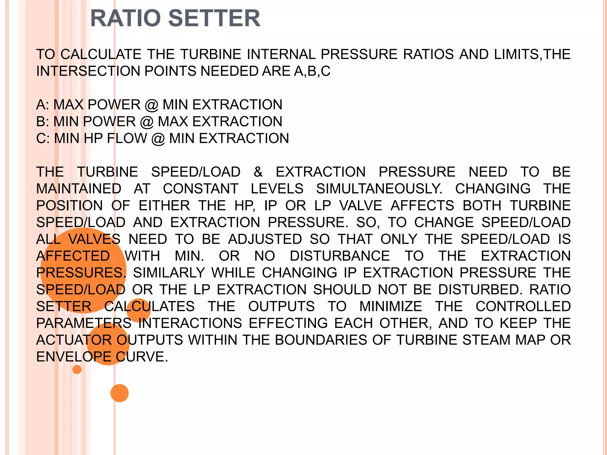 TO CALCULATE THE TURBINE INTERNAL PRESSURE RATIOS AND LIMITS,THE
INTERSECTION POINTS NEEDED ARE A,B,C
A: MAX POWER @ MIN EXTRACTION
B: MIN POWER @ MAX EXTRACTION
C: MIN HP FLOW @ MIN EXTRACTION
THE TURBINE SPEED/LOAD & EXTRACTION PRESSURE NEED TO BE
MAINTAINED AT CONSTANT LEVELS SIMULTANEOUSLY. CHANGING THE
POSITION OF EITHER THE HP, IP OR LP VALVE AFFECTS BOTH TURBINE
SPEED/LOAD AND EXTRACTION PRESSURE. SO, TO CHANGE SPEED/LOAD
ALL VALVES NEED TO BE ADJUSTED SO THAT ONLY THE SPEED/LOAD IS
AFFECTED WITH MIN. OR NO DISTURBANCE TO THE EXTRACTION
PRESSURES. SIMILARLY WHILE CHANGING IP EXTRACTION PRESSURE THE
SPEED/LOAD OR THE LP EXTRACTION SHOULD NOT BE DISTURBED. RATIO
SETTER CALCULATES THE OUTPUTS TO MINIMIZE THE CONTROLLED
PARAMETERS INTERACTIONS EFFECTING EACH OTHER, AND TO KEEP THE
ACTUATOR OUTPUTS WITHIN THE BOUNDARIES OF TURBINE STEAM MAP OR
ENVELOPE CURVE.
RATIO SETTER
 
