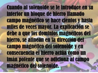 Cuando al solenoide se le introduce en su
interior un bloque de hierro llamado
campo magnético se hace cientos y hasta
miles de veces mayor. La explicación se
debe a que los dominios magnéticos del
hierro, se alinean en la dirección del
campo magnético del solenoide y en
consecuencia el hierro actúa como un
imán potente que se adiciona al campo
magnético del solenoide.
 