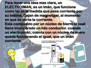 Para tener una idea mas clara, un
ELECTROIMAN, es un imán, que funciona
como tal en la medida que pase corriente por
su bobina. Dejan de magnetizar, al momento
en que se corta la corriente.
Esta compuesto por un núcleo de hierro el cual
tiene incorporado un hilo conductor. cuando
un electroimán, cuenta con un núcleo de acero
queda funcionando al igual, que un imán
corriente.
 