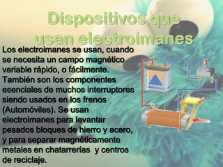 Los electroimanes se usan, cuando
se necesita un campo magnético
variable rápido, o fácilmente.
También son los componentes
esenciales de muchos interruptores
siendo usados en los frenos
(Automóviles). Se usan
electroimanes para levantar
pesados bloques de hierro y acero,
y para separar magnéticamente
metales en chatarrerías y centros
de reciclaje.
 