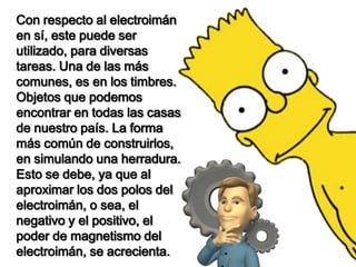 Con respecto al electroimán
en sí, este puede ser
utilizado, para diversas
tareas. Una de las más
comunes, es en los timbres.
Objetos que podemos
encontrar en todas las casas
de nuestro país. La forma
más común de construirlos,
en simulando una herradura.
Esto se debe, ya que al
aproximar los dos polos del
electroimán, o sea, el
negativo y el positivo, el
poder de magnetismo del
electroimán, se acrecienta.
 