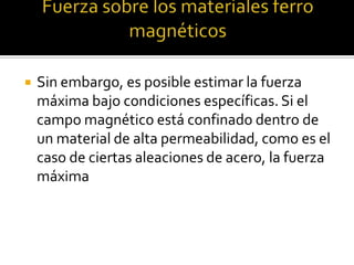    Sin embargo, es posible estimar la fuerza
    máxima bajo condiciones específicas. Si el
    campo magnético está confinado dentro de
    un material de alta permeabilidad, como es el
    caso de ciertas aleaciones de acero, la fuerza
    máxima
 