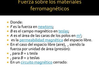  Donde:
 F es la fuerza en newtons;
 B es el campo magnético en teslas;
 A es el área de las caras de los polos en m²;
  es la permeabilidad magnética del espacio libre.
 En el caso del espacio libre (aire), , siendo la
  fuerza por unidad de área (presión):
 , para B = 1 tesla
 , para B = 2 teslas
 En un circuito magnético cerrado:
 