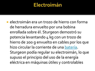    electroimán era un trozo de hierro con forma
    de herradura envuelto por una bobina
    enrollada sobre él. Sturgeon demostró su
    potencia levantando 4 kg con un trozo de
    hierro de 200 g envuelto en cables por los que
    hizo circular la corriente de una batería.
    Sturgeon podía regular su electroimán, lo que
    supuso el principio del uso de la energía
    eléctrica en máquinas útiles y controlables
 