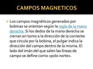    Los campos magnéticos generados por
    bobinas se orientan según la regla de la mano
    derecha. Si los dedos de la mano derecha se
    cierran en torno a la dirección de la corriente
    que circula por la bobina, el pulgar indica la
    dirección del campo dentro de la misma. El
    lado del imán del que salen las líneas de
    campo se define como «polo norte».
 