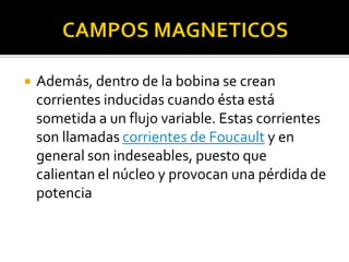    Además, dentro de la bobina se crean
    corrientes inducidas cuando ésta está
    sometida a un flujo variable. Estas corrientes
    son llamadas corrientes de Foucault y en
    general son indeseables, puesto que
    calientan el núcleo y provocan una pérdida de
    potencia
 