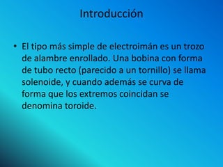 Introducción

• El tipo más simple de electroimán es un trozo
  de alambre enrollado. Una bobina con forma
  de tubo recto (parecido a un tornillo) se llama
  solenoide, y cuando además se curva de
  forma que los extremos coincidan se
  denomina toroide.
 