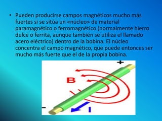 • Pueden producirse campos magnéticos mucho más
  fuertes si se sitúa un «núcleo» de material
  paramagnético o ferromagnético (normalmente hierro
  dulce o ferrita, aunque también se utiliza el llamado
  acero eléctrico) dentro de la bobina. El núcleo
  concentra el campo magnético, que puede entonces ser
  mucho más fuerte que el de la propia bobina.
 