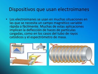Dispositivos que usan electroimanes
• Los electroimanes se usan en muchas situaciones en
  las que se necesita un campo magnético variable
  rápida o fácilmente. Muchas de estas aplicaciones
  implican la deflección de haces de partículas
  cargadas, como en los casos del tubo de rayos
  catódicos y el espectrómetro de masa.
 