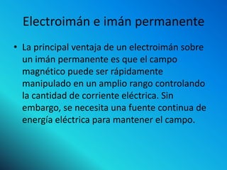Electroimán e imán permanente
• La principal ventaja de un electroimán sobre
  un imán permanente es que el campo
  magnético puede ser rápidamente
  manipulado en un amplio rango controlando
  la cantidad de corriente eléctrica. Sin
  embargo, se necesita una fuente continua de
  energía eléctrica para mantener el campo.
 
