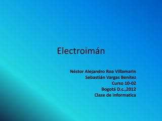 Electroimán
  Néstor Alejandro Roa Villamarin
         Sebastián Vargas Benítez
                      Curso 10-02
                 Bogotá D.c.,2012
              Clase de informatica
 