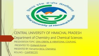CENTRAL UNIVERSITY OF HIMACHAL PRADESH
Department of Chemistry and Chemical Sciences
PRESENTATION TOPIC:-SPIN-ORBITAL & VIBRATIONAL COUPLING.
PRESENTED TO:-Dr.Manish Kumar.
PRESENTED BY:-Kanupriya (M.Sc. Chemistry).
ROLLNO.:- CUHP19CCS11.
 