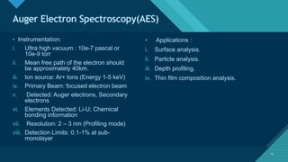 Click to edit Master title style
13
Auger Electron Spectroscopy(AES)
13
• Instrumentation:
i. Ultra high vacuum : 10e-7 pascal or
10e-9 torr
ii. Mean free path of the electron should
be approximately 40km.
iii. Ion source: Ar+ Ions (Energy 1-5 keV)
iv. Primary Beam: focused electron beam
v. Detected: Auger electrons, Secondary
electrons
vi. Elements Detected: Li-U; Chemical
bonding information
vii. Resolution: 2 – 3 nm (Profiling mode)
viii. Detection Limits: 0.1-1% at sub-
monolayer
• Applications :
i. Surface analysis.
ii. Particle analysis.
iii. Depth profiling.
iv. Thin film composition analysis.
 