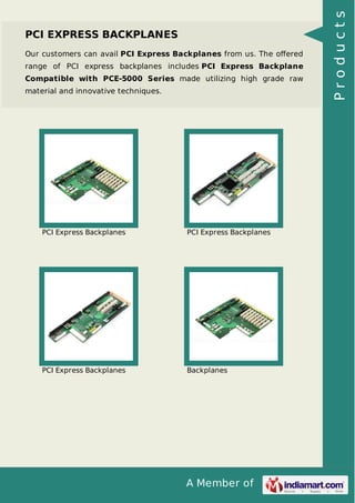 PCI EXPRESS BACKPLANES 
Our customers can avail PCI Express Backplanes from us. The offered 
range of PCI express backplanes includes PCI Express Backplane 
Compatible with PCE-5000 Series made utilizing high grade raw 
material and innovative techniques. 
PCI Express Backplanes PCI Express Backplanes 
PCI Express Backplanes Backplanes 
A Member of 
P r o d u c t s 
 