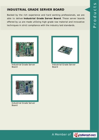 INDUSTRIAL GRADE SERVER BOARD 
Backed by the rich experience and hard working professionals, we are 
able to deliver Industrial Grade Server Board. These server boards 
offered by us are made utilizing high grade raw material and innovative 
techniques in strict compliance with the industry laid standards. 
A Member of 
Industrial Grade Server 
Board 
Industrial Grade Server 
Board 
Industrial Grade Server 
Board 
P r o d u c t s 
 