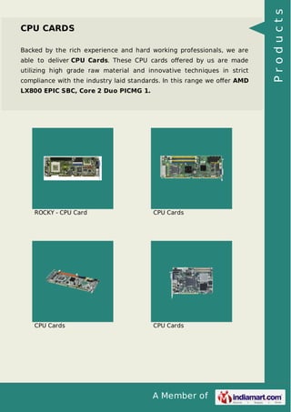 A Member of 
CPU CARDS 
Backed by the rich experience and hard working professionals, we are 
able to deliver CPU Cards. These CPU cards offered by us are made 
utilizing high grade raw material and innovative techniques in strict 
compliance with the industry laid standards. In this range we offer AMD 
LX800 EPIC SBC, Core 2 Duo PICMG 1. 
ROCKY - CPU Card CPU Cards 
CPU Cards CPU Cards 
P r o d u c t s 
 