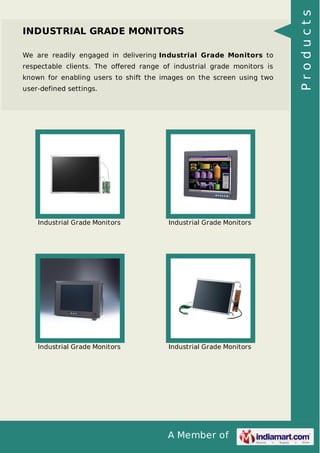 INDUSTRIAL GRADE MONITORS 
We are readily engaged in delivering Industrial Grade Monitors to 
respectable clients. The offered range of industrial grade monitors is 
known for enabling users to shift the images on the screen using two 
user-defined settings. 
Industrial Grade Monitors Industrial Grade Monitors 
Industrial Grade Monitors Industrial Grade Monitors 
A Member of 
P r o d u c t s 
 