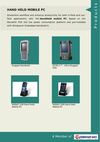 HAND HELD MOBILE PC 
Streamline workflow and enhance productivity for both in-field and out-field 
applications with the HandHeld mobile PC. Based on the 
Marvell® PXA 310 low power consumption platform and pre-installed 
with Windows® Embedded Handheld 6. 
Rugged Handheld P37B 3.7" - Ultra Rugged 
PDA 
A Member of 
MODAT-100 Hand Held 
Mobile PC 
MODAT-200 Hand Held 
Mobile PC 
P r o d u c t s 
 