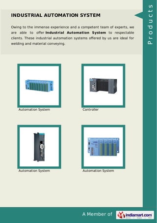 INDUSTRIAL AUTOMATION SYSTEM 
Owing to the immense experience and a competent team of experts, we 
are able to offer Industrial Automation System to respectable 
clients. These industrial automation systems offered by us are ideal for 
welding and material conveying. 
Automation System Controller 
Automation System Automation System 
A Member of 
P r o d u c t s 
 