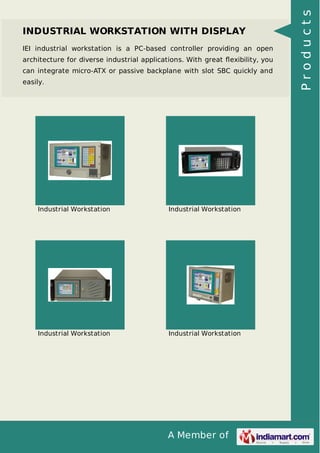 INDUSTRIAL WORKSTATION WITH DISPLAY 
IEI industrial workstation is a PC-based controller providing an open 
architecture for diverse industrial applications. With great flexibility, you 
can integrate micro-ATX or passive backplane with slot SBC quickly and 
easily. 
Industrial Workstation Industrial Workstation 
Industrial Workstation Industrial Workstation 
A Member of 
P r o d u c t s 
 