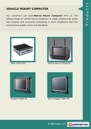 VEHICLE MOUNT COMPUTER 
Our customers can avail Vehicle Mount Computer from us. The 
offered range of vehicle mount computers is made utilizing high grade 
raw material and innovative techniques in strict compliance with the 
international quality norms and standards. 
EEEX-3332-L2C2 Vehicle Mount Computer 
Rugged Tablet PC Semi-Rugged Tablet PC 
A Member of 
P r o d u c t s 
 