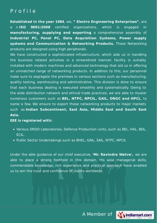 P r o f i l e 
Established in the year 1984, we, “ Electro Engineering Enterprises”, are 
a n ISO 9001:2008 certified organizations, which is engaged in 
manufacturing, supplying and exporting a comprehensive assembly of 
Industrial PC, Panel PC, Data Acquisition Systems, Power supply 
systems and Communication & Networking Products. These Networking 
products are designed using high peripherals. 
We have constructed a sophisticated infrastructure, which aids us in handling 
the business related activities in a streamlined manner. Facility is suitably 
installed with modern machines and advanced technology that aid us in offering 
an unmatched range of networking products. In addition to this, our personnel 
make sure to segregate the premises in various sections such as manufacturing, 
quality testing, warehousing and administrative. This division is done to ensure 
that each business dealing is executed smoothly and systematically. Owing to 
the wide distribution network and ethical trade practices, we are able to muster 
numerous customers such as BEL, NTPC, NPCIL, GAIL, ONGC and HPCL, to 
name a few. We ensure to export these networking products to major markets 
such as Indian Subcontinent, East Asia, Middle East and South East 
Asia. 
EEE is registered with: 
Various DRDO Laboratories, Defence Production units, such as BEL, HAL, BDL, 
ECIL. 
Public Sector Undertakings such as BHEL, GAIL, SAIL, NTPC, NPCIL 
Under the able guidance of our chief executive, 'Mr. Ravindra Watve', we are 
able to place a strong foothold in this domain. His wise managerial skills, 
commendable knowledge, rich experience and practical approach have enabled 
us to win the trust and confidence of clients worldwide. 
A Member of 
 