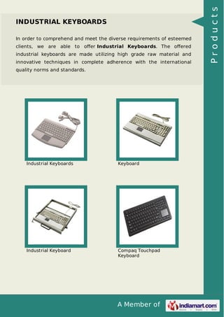 A Member of 
INDUSTRIAL KEYBOARDS 
In order to comprehend and meet the diverse requirements of esteemed 
clients, we are able to offer Industrial Keyboards. The offered 
industrial keyboards are made utilizing high grade raw material and 
innovative techniques in complete adherence with the international 
quality norms and standards. 
Industrial Keyboards Keyboard 
Industrial Keyboard Compaq Touchpad 
Keyboard 
P r o d u c t s 
 