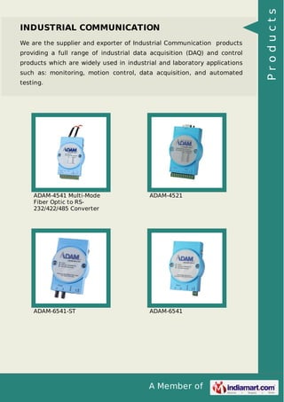 INDUSTRIAL COMMUNICATION 
We are the supplier and exporter of Industrial Communication products 
providing a full range of industrial data acquisition (DAQ) and control 
products which are widely used in industrial and laboratory applications 
such as: monitoring, motion control, data acquisition, and automated 
testing. 
A Member of 
ADAM-4541 Multi-Mode 
Fiber Optic to RS- 
232/422/485 Converter 
ADAM-4521 
ADAM-6541-ST ADAM-6541 
P r o d u c t s 
 