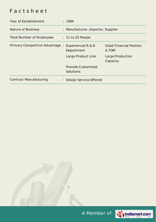 F a c t s h e e t 
Year of Establishment : 1984 
Nature of Business : Manufacturer, Exporter, Supplier 
Total Number of Employees : 11 to 25 People 
Primary Competitive Advantage : Experienced R & D 
Department 
Good Financial Position 
& TQM 
Large Product Line Large Production 
Capacity 
Provide Customized 
Solutions 
Contract Manufacturing : Design Service Offered 
A Member of 
 