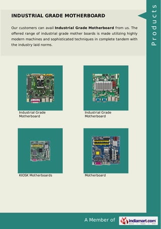 INDUSTRIAL GRADE MOTHERBOARD 
Our customers can avail Industrial Grade Motherboard from us. The 
offered range of industrial grade mother boards is made utilizing highly 
modern machines and sophisticated techniques in complete tandem with 
the industry laid norms. 
A Member of 
Industrial Grade 
Motherboard 
Industrial Grade 
Motherboard 
KIOSK Motherboards Motherboard 
P r o d u c t s 
 