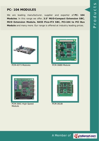 PC- 104 MODULES 
We are leading manufacturer, supplier and exporter of PC- 104 
Modules. In this range we offer, 3.5" MI/O-Compact Extension SBC, 
MI/O Extension Module, N455 Pico-ITX SBC, PCI-104 to PCI Bus 
Module and many more. Our range is offered at industry leading prices. 
PCM-4373 Modules PCM-3680I Module 
A Member of 
PCM-3641 High-Speed 
Module 
PCM-3618I 
P r o d u c t s 
 