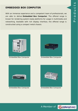 A Member of 
EMBEDDED BOX COMPUTER 
With an immense experience and a competent team of professionals, we 
are able to deliver Embedded Box Computer. The offered range is 
known for rendering system-ready platforms for usage in multimedia and 
networking. Available with rich display interface, the offered range is 
constructed using a compact metal chassis. 
Embedded Box Computer Embedded Box Computer 
Embedded Box Computer Embedded Box Computer 
P r o d u c t s 
 