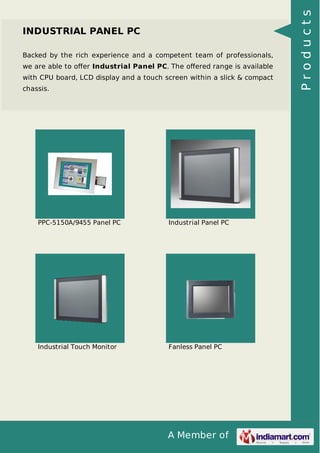 A Member of 
INDUSTRIAL PANEL PC 
Backed by the rich experience and a competent team of professionals, 
we are able to offer Industrial Panel PC. The offered range is available 
with CPU board, LCD display and a touch screen within a slick & compact 
chassis. 
PPC-5150A/9455 Panel PC Industrial Panel PC 
Industrial Touch Monitor Fanless Panel PC 
P r o d u c t s 
 